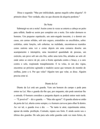 Disse o segundo: "Mas por infelicidade, apenas naquilo sobre alegoria". O
primeiro disse: "Em verdade, não; no que disseste da alegoria perdeste."
De Noite
Submergir-se em a noite! Assim como às vezes se enterra a cabeça no peito
para refletir, fundir-se assim por completo em a noite. Em redor dormem os
homens. Um pequeno espetáculo, um auto-engado inocente, é o dormir em
casas, em camas sólidas, sob teto seguro, estendidos ou encolhidos, sobre
colchões, entre lençóis, sob cobertas; na realidade, encontram-se reunidos
como outrora uma vez e como depois em uma comarca deserta: um
acampamento à intempérie, uma incontável quantidade de pessoas, um
exército, um povo sob um céu frio, sobre uma terra fria, atirados ao solo ali
onde antes se esteve de pé, com a fronte apertada contra o braço, e a cara
contra o solo, respirando tranqüilamente. E tu velas, és um dos vigias,
encontras ao próximo agitando o madeiro aceso que tomaste do montão de
estilhas, junto a ti. Por que velas? Alguém tem que velar, se disse. Alguém
precisa estar aí.
Diante da Lei
Diante da Lei está um guarda. Vem um homem do campo e pede para
entrar na Lei. Mas o guarda diz-lhe que, por enquanto, não pode autorizar lhe
a entrada. O homem considera e pergunta depois se poderá entrar mais tarde.
— "É possível" – diz o guarda. — "Mas não agora!". O guarda afasta-se então
da porta da Lei, aberta como sempre, e o homem curva-se para olhar lá dentro.
Ao ver tal, o guarda ri-se e diz. — "Se tanto te atrai, experimenta entrar,
apesar da minha proibição. Contudo, repara sou forte. E ainda assim sou o
último dos guardas. De sala para sala estão guardas cada vez mais fortes, de
 
