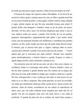 tal modo que não posso sequer suportar o olhar do terceiro depois de mim".
O homem do campo não esperava tantas dificuldades. A Lei havia de ser
acessível a toda a gente e sempre, pensa ele. mas, ao olhar o guarda envolvido
no seu casaco forrado de peles, o nariz agudo, a barba à tártaro, longa, delgada
e negra, prefere esperar até que lhe seja concedida licença para entrar. O
guarda dá-lhe uma banqueta e manda-o sentar ao pé da porta, um pouco
desviado. Ali fica, dias e anos. Faz diversas diligências para entrar e com as
suas súplicas acaba por cansar o guarda. Este faz-lhe, de vez em quando,
pequenos interrogatórios, perguntando-lhe pela pátria e por muitas outras
coisas, mas são perguntas lançadas com indiferença, à semelhança dos grandes
senhores, no fim, acaba sempre por dizer que não pode ainda deixá-lo entrar.
O homem, que se provera bem para a viagem, emprega todos os meios
custosos para subornar o guarda. Esse aceita tudo mas diz sempre: — "Aceito
apenas para que te convenças que nada omitiste". Durante anos seguidos,
quase ininterruptamente, o homem observa o guarda. Esquece os outros e
aquele afigura ser-lhe o único obstáculo à entrada na Lei.
Nos primeiros anos diz mal da sua sorte, em alto e bom som e depois, ao
envelhecer, limita se a resmungar entre dentes. Torna-se infantil e como, ao
fim de tanto examinar o guarda durante anos lhe conhece até as pulgas das
peles que ele veste, pede também às pulgas que o ajudem a demover o guarda.
Por fim, enfraquece-lhe a vista e acaba por não saber se está escuro em seu
redor ou se os olhos o enganam. Mas ainda apercebe, no meio da escuridão,
um clarão que eternamente cintila por sobre a porta da Lei. Agora a morte esta
próxima. Antes de morrer, acumulam-se na sua cabeça as experiências de
tantos anos, que vão todas culminar numa pergunta que ainda não fez ao
guarda. Faz lhe um pequeno sinal, pois não pode mover o seu corpo já
arrefecido. O guarda da porta tem de se inclinar até muito baixo porque a
 