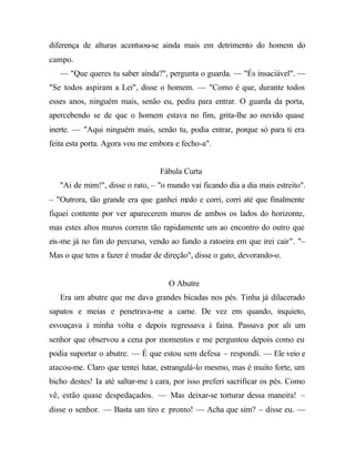 diferença de alturas acentuou-se ainda mais em detrimento do homem do
campo.
— "Que queres tu saber ainda?", pergunta o guarda. — "És insaciável". —
"Se todos aspiram a Lei", disse o homem. — "Como é que, durante todos
esses anos, ninguém mais, senão eu, pediu para entrar. O guarda da porta,
apercebendo se de que o homem estava no fim, grita-lhe ao ouvido quase
inerte. — "Aqui ninguém mais, senão tu, podia entrar, porque só para ti era
feita esta porta. Agora vou me embora e fecho-a".
Fábula Curta
"Ai de mim!", disse o rato, – "o mundo vai ficando dia a dia mais estreito".
– "Outrora, tão grande era que ganhei medo e corri, corri até que finalmente
fiquei contente por ver aparecerem muros de ambos os lados do horizonte,
mas estes altos muros correm tão rapidamente um ao encontro do outro que
eis-me já no fim do percurso, vendo ao fundo a ratoeira em que irei cair". "–
Mas o que tens a fazer é mudar de direção", disse o gato, devorando-o.
O Abutre
Era um abutre que me dava grandes bicadas nos pés. Tinha já dilacerado
sapatos e meias e penetrava-me a carne. De vez em quando, inquieto,
esvoaçava à minha volta e depois regressava à faina. Passava por ali um
senhor que observou a cena por momentos e me perguntou depois como eu
podia suportar o abutre. — É que estou sem defesa – respondi. — Ele veio e
atacou-me. Claro que tentei lutar, estrangulá-lo mesmo, mas é muito forte, um
bicho destes! Ia até saltar-me à cara, por isso preferi sacrificar os pés. Como
vê, estão quase despedaçados. — Mas deixar-se torturar dessa maneira! –
disse o senhor. — Basta um tiro e pronto! — Acha que sim? – disse eu. —
 