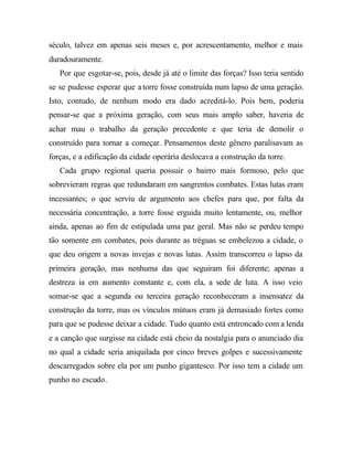 século, talvez em apenas seis meses e, por acrescentamento, melhor e mais
duradouramente.
Por que esgotar-se, pois, desde já até o limite das forças? Isso teria sentido
se se pudesse esperar que a torre fosse construída num lapso de uma geração.
Isto, contudo, de nenhum modo era dado acreditá-lo. Pois bem, poderia
pensar-se que a próxima geração, com seus mais amplo saber, haveria de
achar mau o trabalho da geração precedente e que teria de demolir o
construído para tornar a começar. Pensamentos deste gênero paralisavam as
forças, e a edificação da cidade operária deslocava a construção da torre.
Cada grupo regional queria possuir o bairro mais formoso, pelo que
sobrevieram regras que redundaram em sangrentos combates. Estas lutas eram
incessantes; o que serviu de argumento aos chefes para que, por falta da
necessária concentração, a torre fosse erguida muito lentamente, ou, melhor
ainda, apenas ao fim de estipulada uma paz geral. Mas não se perdeu tempo
tão somente em combates, pois durante as tréguas se embelezou a cidade, o
que deu origem a novas invejas e novas lutas. Assim transcorreu o lapso da
primeira geração, mas nenhuma das que seguiram foi diferente; apenas a
destreza ia em aumento constante e, com ela, a sede de luta. A isso veio
somar-se que a segunda ou terceira geração reconheceram a insensatez da
construção da torre, mas os vínculos mútuos eram já demasiado fortes como
para que se pudesse deixar a cidade. Tudo quanto está entroncado com a lenda
e a canção que surgisse na cidade está cheio da nostalgia para o anunciado dia
no qual a cidade seria aniquilada por cinco breves golpes e sucessivamente
descarregados sobre ela por um punho gigantesco. Por isso tem a cidade um
punho no escudo.
 