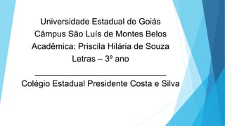 Universidade Estadual de Goiás
Câmpus São Luís de Montes Belos
Acadêmica: Priscila Hilária de Souza
Letras – 3º ano
____________________________
Colégio Estadual Presidente Costa e Silva
 