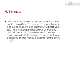 4. Tempo
 Uma das características que mais identificam o
conto maravilhoso é o aspecto temporal que se
pode reconhecer na antiga frase “Era uma vez”.
Esta frase indica que a história aconteceu no
passado, mas não situa o momento preciso
desse passado. Pelo contrário, é impossível saber
quando tudo aconteceu e quanto tempo durou
a ação.

 