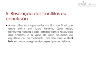 5. Resolução dos conflitos ou
conclusão
 A narrativa oral apresenta um tipo de final que
deve existir em toda história. Quer dizer,
nenhuma história pode terminar sem a resolução
dos conflitos e a volta de uma situação de
equilibrio ou normalidade. Por isso que o final
feliz é a marca registrada desse tipo de história.

 