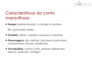 Características do conto
maravilhoso
 Tempo indeterminado / o tempo é cenário.
EX: numa bela tarde...
 Cenário: reinos, castelos, bosques e florestas
 Personagens: reis, rainhas, príncipes e princesas,
camponeses, bruxas, madrastas.
 Vocabulário: norma culta, tempos verbais em
desuso, palavras “antigas”

 