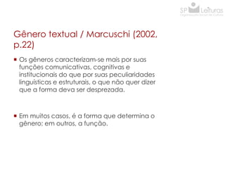 Gênero textual / Marcuschi (2002,
p.22)
 Os gêneros caracterizam-se mais por suas
funções comunicativas, cognitivas e
institucionais do que por suas peculiaridades
linguísticas e estruturais, o que não quer dizer
que a forma deva ser desprezada.

 Em muitos casos, é a forma que determina o
gênero; em outros, a função.

 