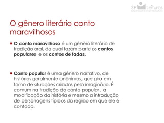 O gênero literário conto
maravilhosos
 O conto maravilhoso é um gênero literário de
tradição oral, do qual fazem parte os contos
populares e os contos de fadas.

 Conto popular é uma gênero narrativo, de
histórias geralmente anônimas, que gira em
torno de situações criadas pelo imaginário. É
comum na tradição do conto popular , a
modificação da história e mesmo a introdução
de personagens típicos da região em que ele é
contado.

 