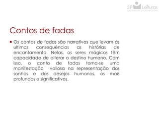 Contos de fadas
 Os contos de fadas são narrativas que levam às
ultimas
consequências
as
histórias
de
encantamento. Nelas, os seres mágicos têm
capacidade de alterar o destino humano. Com
isso, o conto de fadas torna-se uma
manifestação valiosa na representação dos
sonhos e dos desejos humanos, os mais
profundos e significativos.

 