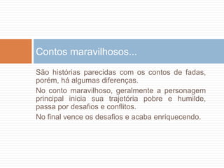 São histórias parecidas com os contos de fadas,
porém, há algumas diferenças.
No conto maravilhoso, geralmente a personagem
principal inicia sua trajetória pobre e humilde,
passa por desafios e conflitos.
No final vence os desafios e acaba enriquecendo.
Contos maravilhosos...
 