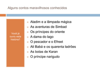 Alguns contos maravilhosos conhecidos
Você já
ouviu esta
história?
 Aladim e a lâmpada mágica
 As aventuras de Simbad
 Os príncipes do oriente
 A dama do lago
 O pescador e o Efreet
 Ali Babá e os quarenta ladrões
 As botas de Karan
 O príncipe narigudo
 