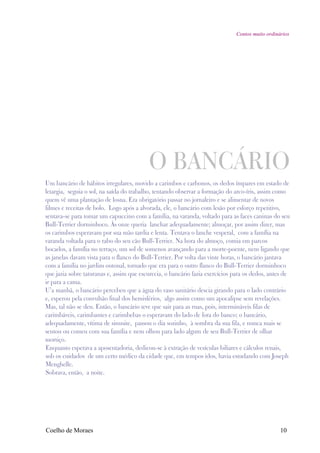 Contos muito ordinários




                                          O BANCÁRIO
Um bancário de hábitos irregulares, movido a carimbos e carbonos, os dedos ímpares em estado de
letargia, seguia o sol, na saída do trabalho, tentando observar a formação do arco-íris, assim como
quem vê uma plantação de losna. Era obrigatório passar no jornaleiro e se alimentar de novos
filmes e receitas de bolo. Logo após a alvorada, ele, o bancário com lesão por esforço repetitivo,
sentava-se para tomar um capuccino com a família, na varanda, voltado para as faces caninas do seu
Bull-Terrier dorminhoco. Às onze queria lanchar adequadamente; almoçar, por assim dizer, mas
os carimbos esperavam por sua mão tardia e lenta. Tentava o lanche vesperal, com a família na
varanda voltada para o rabo do seu cão Bull-Terrier. Na hora do almoço, comia em parcos
bocados, a família no terraço, um sol de somenos avançando para a morte-poente, nem ligando que
as janelas davam vista para o flanco do Bull-Terrier. Por volta das vinte horas, o bancário jantava
com a família no jardim outonal, tornado que era para o outro flanco do Bull-Terrier dorminhoco
que jazia sobre taturanas e, assim que escurecia, o bancário fazia exercícios para os dedos, antes de
ir para a cama.
U’a manhã, o bancário percebeu que a água do vaso sanitário descia girando para o lado contrário
e, esperou pela convulsão final dos hemisférios, algo assim como um apocalipse sem revelações.
Mas, tal não se deu. Então, o bancário teve que sair para as ruas, pois, intermináveis filas de
carimbáveis, carimbantes e carimbebas o esperavam do lado de fora do banco; o bancário,
adequadamente, vítima de sinusite, passou o dia sozinho, à sombra da sua fila, e nunca mais se
sentou ou comeu com sua família e nem olhou para lado algum de seu Bull-Terrier de olhar
mortiço.
Enquanto esperava a aposentadoria, dedicou-se à extração de vesículas biliares e cálculos renais,
sob os cuidados de um certo médico da cidade que, em tempos idos, havia estudando com Joseph
Menghelle.
Sobrava, então, a noite.




Coelho de Moraes                                                                                 10
 