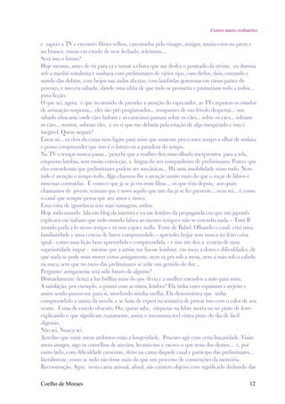 Contos muito ordinários

e zapeio a TV e encontro filmes velhos, carcomidos pelo vinagre, antigos, muita coisa no preto e
no branco, outras em estado de ocre fechado, releituras...
Será isso o futuro?
Hoje mesmo, antes de vir para cá e tomar a chuva que me desfez o penteado da revista, eu dormia
sob a manhã sonolenta e sonhava com preliminares de vários tipo, com dedos, dois, entrando e
saindo das dobras, com beijos nas axilas abertas, com lambidas generosas em várias partes do
pescoço, e isso era sábado, dando uma idéia de que tudo se prometia e prometiam tudo a todos...
pura ficção.
O que sei, agora, é que no sentido de prender a atenção do espectador, as TVs repetem os estados
de animação suspensa... eles são pré-programados... rompantes de um frívolo despertar... um
sábado ofuscante onde cães ladram e as caravanas passam sobre os cães... sobre os cães... sobram
os cães... mortos, sobram eles, e eu vi que me debatia pela criação de algo inesperado e isso é
inegável. Quem negará?
Estou só... os dois da cama nem ligam para mim que somente perco meu tempo a olhar de soslaio,
e posso compreender que isso é o futuro ou a paradeza do tempo.
Na TV o tempo nunca passa... percebi que a mulher deu uma olhada inexpressiva para a tela,
enquanto lambia, sem muita convicção, a língua do seu companheiro de preliminares. Parece que
eles entenderam que preliminares podem ser mecânicas... Há uma imobilidade nisso tudo. Nem
tudo é atenção o tempo todo. Algo chamou-lhe a atenção muito mais do que o roçar de lábios e
mucosas contraídas. É como o que já se já viu num filme... os que vêm depois, aos quais
chamamos de jovens, teimam que é novo aquilo que um dia já se fez presente... nem sei... é como
o casal que sempre pensa que seu amor é único.
Essa coisa de ignorância tem suas vantagens, enfim.
Hoje todo mundo fala em blog da internet e eu me lembro da propaganda em que um japonês
explicava em italiano que todo mundo falava ao mesmo tempo e não se entendia nada – Tutti Il
mondo parla a lo stesso tempo e tu non capice nulla. Torre de Babel. Olhando o casal, criei uma
familiaridade e uma certeza de haver compreendido – aprender beijar sem nunca ter feito coisa
igual - como uma lição bem apreendida e compreendida – e isso me deu a certeza de uma
superioridade ímpar - mesmo que a artrite me fizesse lembrar, em meio a dores e dificuldades, de
que nada se pode mais mover como antigamente, nem os pés sob a mesa, nem a mão sob o cabelo
na nuca, sem que no meio das preliminares se solte um gemido de dor...
Pergunto: antigamente terá sido futuro de alguém?
Distraidamente deixei a luz brilhar mais do que devia e a mulher estendeu a mão para mim.
A satisfação, por exemplo, o prazer com as mãos, lembra? Ela tinha esses espasmos e trejeito e
assim sendo puxou-me para si, mordendo minha orelha. Ela demonstrava que tinha
compreendido a trama da novela, e se fazia de expert na tentativa de provar isso com o calor de seu
ventre. Coisa de enredo obscuro. Ou, quem sabe, etiquetas na lebre morta ou no prato de ferro
explicando o que significam exatamente, assim o incomunicável virava prato do dia de fácil
digestão.
Não sei. Nunca sei.
Acredito que entre meus atributos estão a longevidade. Procuro agir com certa linearidade. Visito
meus amigos, sigo os conselhos de anciãos, levanto-me e escovo o que resta dos dentes... e, por
outro lado, com dificuldade crescente, deito na cama daquele casal e participo das preliminares...
literalmente, como se tudo não fosse mais do que um processo de construções da memória.
Reconstrução. Aqui, nesta cama animal, afinal, não existem objetos com significado deduzido das

Coelho de Moraes                                                                                12
 