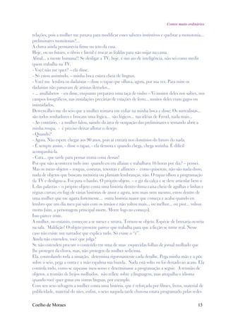 Contos muito ordinários

relações, pois a mulher me puxava para modificar esses saberes instintivos e quebrar a monotonia...
preliminares monótonas?...
A chuva ainda permanecia firme no teto da casa.
Hoje, ou no futuro, o óbvio e literal é trocar as fraldas para não mijar na cama.
Afinal... a mente humana!! Se desligar a TV, hoje, é um ato de inteligência, não sei como medir
quem trabalha na TV.
- Você não me quer? – ela disse.
- Só estou assistindo, – minha boca estava cheia de línguas.
- Você me lembra os dadaístas – disse o rapaz que olhava, agora, por sua vez. Para mim os
dadaístas não passavam de artistas iletrados...
- ... analfabetos - eu disse, enquanto preparava uma taça de vinho – Vi muitos deles nos salões, nos
campos fotográficos, nas instalações precárias de estações de ferro... muitos deles eram gagos ou
intimidados.
Desvencilhei-me do seio que a mulher teimava em enfiar na minha boca e disse: Os surrealistas...
são todos sonhadores e buscam uma lógica... são lógicos... nas idéias de Freud, nada mais...
- Ao contrário, - a mulher falou, saindo da área de ocupação das preliminares e tentando abrir a
minha roupa, - é preciso deixar aflorar o desejo.
- Quando?
- Agora. Não espere chegar aos 90 anos, pois aí entrará nos domínios do futuro do nada.
- É sempre assim, - disse o rapaz, - ela demora e quando chega, chega sozinha. É difícil
acompanhá-la.
- Cara... que tarde para pensar numa coisa dessas!
Por que não aconteceu tudo isso quando eu era alfaiate e trabalhava 16 horas por dia? – pensei.
Mas os meus objetos – roupas, costuras, tesouras e alfinetes - como quiserem, não são nada disso,
nada de objetos que buscam memória ou plantam lembranças, não. O rapaz olhou a programação
da TV e desligou-a. Foi para o banho. O próprio objeto, – o giz da calça e se deve articular bem o
L das palavras – o próprio objeto conta uma história dentro duma caixa cheia de agulhas e linhas e
réguas curvas; eu fugi de várias histórias de amor e agora, sem mais nem mesmo, estou dentro de
uma mulher que me agarra fortemente... outra história maior que começa e acaba quando eu
lembro que um dia meu pai saiu com os irmãos e não voltou mais... ou melhor... ou pior... voltou
morto (sim, a personagem principal morre. Morre logo no começo).
Isso parece triste.
A mulher, no entanto, começou a se mexer e urrava. Tornou-se objeto. Espécie de bruxaria ocorria
na sala. Maldição! O objeto presente parece que trabalha para que a ficção se torne real. Nesse
caso não existe um narrador que explica tudo. Só existe o “é”.
Ainda não entendeu, você que julga?
Se não entendeu procure o conteúdo em uma de suas esquecidas folhas de jornal molhado que
lhe protegeu da chuva, mas, não protegeu da mulher sediciosa.
Ela, controlando toda a situação, determina rigorosamente cada detalhe. Pega minha mão e a põe
sobre o seio, pega a outra e a mão espalma sua bunda. Nada está solto ou foi deixado ao acaso. Ela
controla tudo, como se zapeasse meu senso e determinasse a programação a seguir. A reunião de
objetos, a reunião de beijos molhados, não reflete sobre a linguagem, mas atrapalha o idioma
quando você quer gozar em outras línguas, por exemplo.
Com seu sexo selvagem a mulher conta uma história, que é reforçada por filmes, livros, material de
publicidade, material do sites, enfim, o sexo naquela tarde chuvosa estava programado pelas redes

Coelho de Moraes                                                                                 13
 