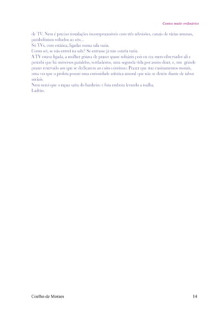 Contos muito ordinários

de TV. Nem é preciso instalações incompreensíveis com três televisões, canais de várias antenas,
parabolismos voltados ao céu...
Só TVs, com estática, ligadas numa sala vazia.
Como sei, se não entrei na sala? Se entrasse já não estaria vazia.
A TV estava ligada, a mulher gritava de prazer quase solitário pois eu era mero observador ali e
percebi que há universos paralelos, verdadeiros, uma segunda vida por assim dizer, e, um grande
prazer reservado aos que se dedicarem ao coito contínuo. Prazer que traz ensinamentos morais,
uma vez que o profeta possui uma curiosidade artística amoral que não se detém diante de tabus
sociais.
Nem notei que o rapaz saíra do banheiro e fora embora levando a toalha.
Ladrão.




Coelho de Moraes                                                                               14
 