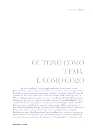 Contos muito ordinários




                         OUTONO COMO
                                TEMA
                          E COMO GOZO
        O que marcava o Outono, eu ouvia dos poetas clamando nas ruas, era seu alcance,
potencializado pelo domínio de Luas diferenciadas. Em priscas eras o Outono abrangia metade do
hemisfério e muita gente orava desesperadamente para deuses inexistentes, com medo e temor do
desconhecido. Para mim o Outono nunca foi um desconhecido. A cada Lua uma graduação de
Outono. Mídias prateadas que marcam juventudes e épocas heróicas. Ou folhas. Folhas amarelas,
folhagem ocre que, muita vez, cobre ruas com célebre algazarra de ventoinhas. O Outono, graças à
sua atualidade onírica, lúdica, impessoal até, parece ter o dom da multiplicidade e do hermetismo.
Certamente é uma novidade selenita sempre aberta à contemplação. Daí as vagas de poetas. E é
essa mídia de Luas diferenciadas, que me marca e me faz lembrar volúpias, ouvindo e sonhando no
bem bom dos cobertores, da corrente de poetas cantadores, andarilhos nas ruas alojados,
bajulando namorados, colorindo a noite com loas de trovadores. Isso eu ouvia do meu quarto. A
janela até tremia de tantas vozes suplicantes, todas ornadas em graves fás sustenidos. O queixume
de poemas outonais, dos quais tanto desconfiavam os modernistas, inclusive os futuristas, ainda



Coelho de Moraes                                                                               15
 