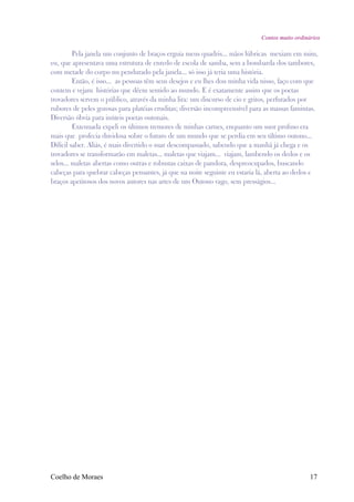 Contos muito ordinários

         Pela janela um conjunto de braços erguia meus quadris... mãos lúbricas mexiam em mim,
eu, que apresentava uma estrutura de enredo de escola de samba, sem a bombarda dos tambores,
com metade do corpo nu pendurado pela janela... só isso já teria uma história.
         Então, é isso... as pessoas têm seus desejos e eu lhes dou minha vida nisso, faço com que
contem e vejam histórias que dêem sentido ao mundo. E é exatamente assim que os poetas
trovadores servem o público, através da minha lira: um discurso de cio e gritos, perfurados por
rubores de peles gozosas para platéias eruditas; diversão incompreensível para as massas famintas.
Diversão óbvia para inúteis poetas outonais.
         Extenuada expeli os últimos tremores de minhas carnes, enquanto um suor profuso era
mais que profecia duvidosa sobre o futuro de um mundo que se perdia em seu último outono...
Difícil saber. Aliás, é mais divertido o suar descompassado, sabendo que a manhã já chega e os
trovadores se transformarão em maletas... maletas que viajam... viajam, lambendo os dedos e os
selos... maletas abertas como outras e robustas caixas de pandora, despreocupados, buscando
cabeças para quebrar cabeças pensantes, já que na noite seguinte eu estaria lá, aberta ao dedos e
braços apetitosos dos novos autores nas artes de um Outono vago, sem presságios...




Coelho de Moraes                                                                                17
 