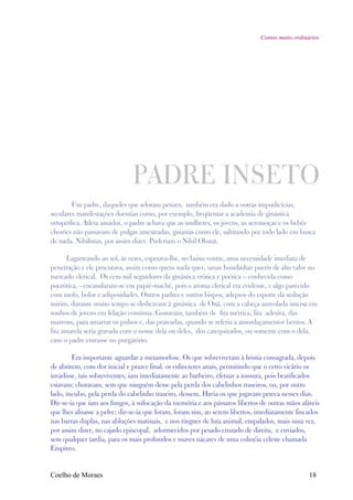 Contos muito ordinários




                              PADRE INSETO
        Um padre, daqueles que adoram petizes, também era dado a outras impudicícias,
seculares manifestações doentias como, por exemplo, freqüentar a academia de ginástica
ortopédica. Atleta amador, o padre achava que as mulheres, os jovens, as aeromoças e os bebês
chorões não passavam de pulgas amestradas, ginastas como ele, saltitando por todo lado em busca
de nada. Nihilistas, por assim dizer. Preferiam o Nihil Obstat.

       Lagarteando ao sol, às vezes, espetava-lhe, no baixo ventre, uma necessidade imediata de
penetração e ele procurava, assim como quem nada quer, umas bundinhas pueris de alto valor no
mercado clerical. Os cem mil seguidores da ginástica erótica e poética – conhecida como
poerótica, - encasularam-se em papiê-maché, pois o aroma clerical era evidente, e algo parecido
com mofo, bolor e adiposidades. Outros padres e outros bispos, adeptos do esporte da sedução
mirim, durante muito tempo se dedicavam à ginástica de Onã, com a cabeça aureolada imersa em
sonhos de jovens em felação contínua. Gostavam, também de fita métrica, fita adesiva, das
marrons, para amarrar os pulsos e, das prateadas, quando se referia a amordaçamentos bentos. A
fita amarela seria gravada com o nome dela ou deles, dos catequizados, ou somente com o dela,
caso o padre entrasse no purgatório.

        Era importante aguardar a metamorfose. Os que sobreviveram à hóstia consagrada, depois
de abrirem, com dor inicial e prazer final, os esfíncteres anais, permitindo que o cetro vicário os
invadisse, tais sobreviventes, iam imediatamente ao barbeiro, efetuar a tonsura, pois beatificados
estavam; choravam, sem que ninguém desse pela perda dos cabelinhos traseiros, ou, por outro
lado, íncubo, pela perda do cabelinho traseiro, dessem. Havia os que jogavam peteca nesses dias.
Dir-se-ia que iam aos fungos, à sufocação da memória e aos pássaros libertos de outras mãos afáveis
que lhes alisasse a pelve; dir-se-ia que foram, foram sim, ao serem libertos, imediatamente fincados
nas barras duplas, nas abluções matinais, e nos ringues de luta animal, empalados, mais uma vez,
por assim dizer, no cajado episcopal, adormecidos por pesado cruzado de direita, e enviados,
sem qualquer tardia, para os mais profundos e suaves nácares de uma colméia celeste chamada
Empíreo.


Coelho de Moraes                                                                                 18
 