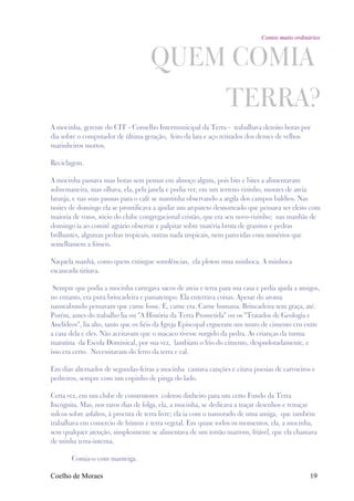 Contos muito ordinários



                                    QUEM COMIA
                                                               TERRA?
A mocinha, gerente do CIT - Conselho Intermunicipal da Terra - trabalhava dezoito horas por
dia sobre o computador de última geração, feito da lata e aço retirados dos dentes de velhos
marinheiros mortos.

Reciclagem.

A mocinha passava suas horas sem pensar em almoço algum, pois bits e bites a alimentavam
sobremaneira, mas olhava, ela, pela janela e podia ver, em um terreno vizinho, montes de areia
laranja, e nas suas pausas para o café se mantinha observando a argila dos campos baldios. Nas
noites de domingo ela se prontificava a ajudar um arquiteto desnorteado que pensava ser eleito com
maioria de votos, sócio do clube congregacional cristão, que era seu novo-vizinho; nas manhãs de
domingo ia ao comitê agrário observar e palpitar sobre matéria bruta de granitos e pedras
brilhantes, algumas pedras tropicais, outras nada tropicais, nem parecidas com minérios que
semelhassem a fósseis.

Naquela manhã, como quem extingue sonolências, ela plotou uma minhoca. A minhoca
escaneada tiritava.

 Sempre que podia a mocinha carregava sacos de areia e terra para sua casa e pedia ajuda a amigos,
no entanto, era pura brincadeira e passatempo. Ela enterrava coisas. Apesar do aroma
nauseabundo pensavam que carne fosse. E, carne era. Carne humana. Brincadeira sem graça, até.
Porém, antes do trabalho lia ou "A História da Terra Prometida" ou os "Tratados de Geologia e
Anelídeos", lia alto, tanto que os fiéis da Igreja Episcopal ergueram um muro de cimento cru entre
a casa dela e eles. Não aceitavam que o macaco tivesse surgido da pedra. As crianças da turma
matutina da Escola Dominical, por sua vez, lambiam o frio do cimento, despudoradamente, e
isso era certo. Necessitavam do ferro da terra e cal.

Em dias alternados de segundas-feiras a mocinha cantava canções e citava poesias de carvoeiros e
pedreiros, sempre com um copinho de pinga do lado.

Certa vez, em um clube de construtores coletou dinheiro para um certo Fundo da Terra
Incógnita. Mas, nos raros dias de folga, ela, a mocinha, se dedicava a traçar desenhos e retraçar
sulcos sobre asfaltos, à procura de terra livre; ela ia com o namorado de uma amiga, que também
trabalhava em comercio de húmus e terra vegetal. Em quase todos os momentos, ela, a mocinha,
sem qualquer atenção, simplesmente se alimentava de um torrão marrom, friável, que ela chamava
de minha terra-interna.

       Comia-o com manteiga.

Coelho de Moraes                                                                               19
 