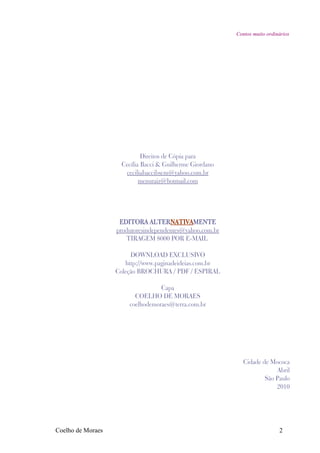 Contos muito ordinários




                             Direitos de Cópia para
                     Cecília Bacci & Guilherme Giordano
                      ceciliabaccibscm@yahoo.com.br
                            menuraiz@hotmail.com




                    EDITORA ALTERNATIVAMENTE
                   produtoresindependentes@yahoo.com.br
                      TIRAGEM 8000 POR E-MAIL

                        DOWNLOAD EXCLUSIVO
                      http://www.paginadeideias.com.br
                   Coleção BROCHURA / PDF / ESPIRAL

                                  Capa
                         COELHO DE MORAES
                       coelhodemoraes@terra.com.br




                                                             Cidade de Mococa
                                                                         Abril
                                                                     São Paulo
                                                                         2010




Coelho de Moraes                                                            2
 