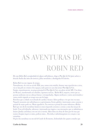 Contos muito ordinários




            AS AVENTURAS DE
                                               ROBIN RED
De como Robin Red, acompanhado de alguns saltimbancos, chega a Plus Qui la Cité para salvar a
donzela Josélia das mãos dos temíveis, falsos moralistas e chantagistas Ferratortos.

Robin Red era um viajante do tempo.
Naturalmente, ele vivia no século XXI, mas, numa certa manhã, durante suas experiências e erros,
viu-se lançado no cósmico dos espaços, indo parar no caos das terras: Plus Qui la Cité.
Surgiu, repentinamente, na praça principal de Plus Qui la Cité, em pleno século XIV. Um idoso
de 90 anos, transformado em chumbo, espantava moscas. Robin Red, surpreso, notou que as
pessoas andavam com as cabeças baixas e envergonhadas. Alguns medrosos e outros aterrorizados e
outros ainda viajando no tempo sem sair do lugar.
Percebeu que a cidade era recheada de carolas e beatas e falsos profetas e viu que isso era mau.
Naquele momento uns saltimbancos se aproximaram. Gente gabola e interessante como somente o
pessoal de teatro pode ser. Muito agradáveis. Na conversa o pessoal do teatro informou a Robin
Red que um clã de moralistas fanáticos estava impondo censuras e cesuras a uma das moças do
feudo. Uma tal de Josélia, talentosa e interessada nas viagens e nas encenações que os saltimbancos
faziam. Josélia caminhava com um seio à mostra. Além disso era dona de farto par de tetas que
muitos desejam impor as mãos, pudicas mãos... Ela tinha o saltimbanquismo no coração e nas
entranhas.
O pior dos moralistas era um tal de Conde de Ferratorto, desbundado dos quatro costados que


Coelho de Moraes                                                                                20
 