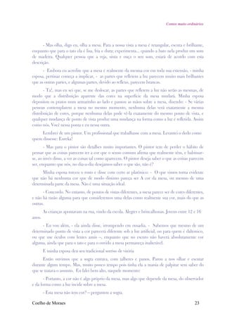 Contos muito ordinários




      - Mas olha, digo eu, olha a mesa. Para a nossa vista a mesa é retangular, escura e brilhante,
enquanto que para o tato ela é lisa, fria e dura; experimenta... quando a bato nela produz um som
de madeira. Qualquer pessoa que a veja, sinta e ouça o seu som, estará de acordo com esta
descrição.
      - Embora eu acredite que a mesa é realmente da mesma cor em toda sua extensão, - minha
esposa, pertinaz começa a implicar, - as partes que refletem a luz parecem muito mais brilhantes
que as outras partes, e algumas partes, devido ao reflexo, parecem brancas.
       - Ta!, mas eu sei que, se me deslocar, as partes que refletem a luz não serão as mesmas, de
modo que a distribuição aparente das cores na superfície da mesa mudará. Minha esposa
depositou os pratos num armarinho ao lado e passou as mãos sobre a mesa, dizendo: - Se várias
pessoas contemplarem a mesa no mesmo momento, nenhuma delas verá exatamente a mesma
distribuição de cores, porque nenhuma delas pode vê-la exatamente do mesmo ponto de vista, e
qualquer mudança de ponto de vista produz uma mudança na forma como a luz é refletida. Assim
como nós. Você nessa ponta e eu nessa outra.
     Lembrei de um pintor. Um profissional que trabalhasse com a mesa. Levantei o dedo como
quem dissesse: Eureka!
       - Mas para o pintor são detalhes muito importantes. O pintor tem de perder o hábito de
pensar que as coisas parecem ter a cor que o senso comum afirma que realmente têm, e habituar-
se, ao invés disso, a ver as coisas tal como aparecem. O pintor deseja saber o que as coisas parecem
ser, enquanto que nós, no dia-a-dia desejamos saber o que são, não é?
      Minha esposa torceu o rosto e disse com certo ar platônico: - O que vimos torna evidente
que não há nenhuma cor que de modo distinto pareça ser A cor da mesa, ou mesmo de uma
determinada parte da mesa. Não é uma situação ideal.
      - Concordo. No entanto, de pontos de vistas diferentes, a mesa parece ser de cores diferentes,
e não há razão alguma para que consideremos uma delas como realmente sua cor, mais do que as
outras.
        As crianças apontavam na rua, vindo da escola. Alegres e brincalhonas. Jovens entre 12 e 16
anos.
      - Eu vou além, - ela ainda disse, irrompendo em ousadia. - Sabemos que mesmo de um
determinado ponto de vista a cor parecerá diferente sob a luz artificial, ou para quem é daltonico,
ou que use óculos com lentes azuis –, enquanto que no escuro não haverá absolutamente cor
alguma, ainda que para o tato e para o ouvido a mesa permaneça inalterável.
        E minha esposa deu seu tradicional sorriso de vitória
      Então ouvimos que a sogra entrava, com talheres e panos. Parou a nos olhar e escutar
durante algum tempo. Mas, muito pouco tempo pois tinha ela a mania de palpitar sem saber do
que se tratava o assunto. Eu falei bem alto, naquele momento:
       - Portanto, a cor não é algo próprio da mesa, mas algo que depende da mesa, do observador
e da forma como a luz incide sobre a mesa.
        - Esta mesa não tem cor? – perguntou a sogra.

Coelho de Moraes                                                                               23
 