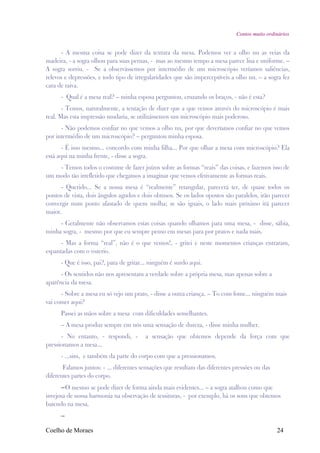 Contos muito ordinários


      - A mesma coisa se pode dizer da textura da mesa. Podemos ver a olho nu as veias da
madeira, - a sogra olhou para suas pernas, - mas ao mesmo tempo a mesa parece lisa e uniforme. –
A sogra sorriu. - Se a observássemos por intermédio de um microscópio veríamos saliências,
relevos e depressões, e todo tipo de irregularidades que são imperceptíveis a olho nu. – a sogra fez
cara de raiva.
      - Qual é a mesa real? – minha esposa perguntou, cruzando os braços, - não é esta?
       - Temos, naturalmente, a tentação de dizer que a que vemos através do microscópio é mais
real. Mas esta impressão mudaria, se utilizássemos um microscópio mais poderoso.
      - Não podemos confiar no que vemos a olho nu, por que deveríamos confiar no que vemos
por intermédio de um microscópio? – perguntou minha esposa.
       - É isso mesmo... concordo com minha filha... Por que olhar a mesa com microscópio? Ela
está aqui na minha frente, - disse a sogra.
    - Temos todos o costume de fazer juízos sobre as formas “reais” das coisas, e fazemos isso de
um modo tão irrefletido que chegamos a imaginar que vemos efetivamente as formas reais.
      - Querido... Se a nossa mesa é “realmente” retangular, parecerá ter, de quase todos os
pontos de vista, dois ângulos agudos e dois obtusos. Se os lados opostos são paralelos, irão parecer
convergir num ponto afastado de quem molha; se são iguais, o lado mais próximo irá parecer
maior.
     - Geralmente não observamos estas coisas quando olhamos para uma mesa, - disse, sábia,
minha sogra, - mesmo por que eu sempre penso em mesas para por pratos e nada mais.
      - Mas a forma “real”, não é o que vemos!, - gritei e neste momentos crianças entraram,
espantadas com o vozerio.
      - Que é isso, pai?, para de gritar... ninguém é surdo aqui.
      - Os sentidos não nos apresentam a verdade sobre a própria mesa, mas apenas sobre a
aparência da mesa.
      - Sobre a mesa eu só vejo um prato, - disse a outra criança. – To com fome... ninguém mais
vai comer aqui?
      Passei as mãos sobre a mesa com dificuldades semelhantes.
      – A mesa produz sempre em nós uma sensação de dureza, - disse minha mulher.
      - No entanto, - respondi, -        a sensação que obtemos depende da força com que
pressionamos a mesa...
      - ...sim, e também da parte do corpo com que a pressionamos.
       Falamos juntos: - ... diferentes sensações que resultam das diferentes pressões ou das
diferentes partes do corpo.
      –O mesmo se pode dizer de forma ainda mais evidentes... – a sogra atalhou como que
invejosa de nossa harmonia na observação de tessituras, - por exemplo, há os sons que obtemos
batendo na mesa.
      –

Coelho de Moraes                                                                                24
 