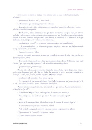 Contos muito ordinários


       Nesse mesmo momento as crianças começaram a bater na mesa pedindo alimentação e
gritavam:
      - A mesa é real! A mesa é real! A mesa é real!
      Evidentemente que rimos daquela crônica rebeldia.
       - A mesa é real se ela existir, minhas crianças... – eu disse, agora, trazendo pratos e outros
talheres, tentando contemporizar.
      - Se ela existe, não é idêntica àquela que temos experiência por pela visão, ou tato ou
audição, – afirmou com muita convicção minha esposa como que dizendo que poderíamos jantar
depois, mas antes tínhamos este problema para resolver, e continuou: - A mesa real, se é que
realmente existe, não pode ser conhecida imediatamente...
      - Imediatamente a o quê? – e as crianças continuavam com sua justa algazarra.
      - ... de maneira imediata... – falava entre pausas e suspiros, - deve ser percebida através do
que já é conhecido... conhecido.
      - Eu entendi o que você falou.
      A sogra, que ouvia atentamente a conversa, escondida no canto da sala, coisa que lhe era
bastante peculiar, falou:
      - Temos então duas questões... a duas questões mais difíceis. Existe de fato uma mesa real?
Se sim... que espécie de objeto pode ser? – E, nos olhou com ares superiores.
      - Queremos sopa! Queremos sopa!
      Passei a mão pela cabeça, novamente. Ela tinha razão. Minha esposa largou meu braço e
pude andar livremente pela sala. São os dados dos sentidos, pensei... as coisas conhecidas na
sensação... cores, sons, cheiros, dureza, aspereza... Dados do sentido...
      - Só sabemos pela sensação, - disse minha esposa.
      - É... a sensação da cor, mas a própria cor é um dado dos sentidos, não uma sensação em si.
A cor ... cor escura, a forma, a lisura... associamos com a mesa...
      -Vamos dar um nome para a mesa... a mesa real, se é que existe... eh... nós a chamaremos
objeto físico. Que tal?
      - Objeto Físico! Objeto Físico!, - virou palavra de ordem para as crianças...
      - Não... não pode... não pode por que não é! Por acaso isso parece vapor?
      - Mãe!
      - A coleção de todos os objetos físicos chamaremos de o nome de matéria. Que tal?
      - Se a mesa não existe por que a matéria vai existir?
      - Pode ser tudo energia pelo universo, ora essa, - opinou a esposa, com ar galante.
      - E pensamento, lá, é matéria? – perguntou a sogra.
      –O velho conflito mente x matéria.
      –

Coelho de Moraes                                                                                   25
 