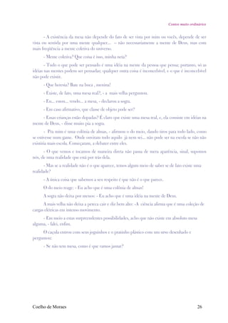 Contos muito ordinários


       - A existência da mesa não depende do fato de ser vista por mim ou vocês, depende de ser
vista ou sentida por uma mente qualquer... – não necessariamente a mente de Deus, mas com
mais freqüência a mente coletiva do universo.
      - Mente coletiva? Que coisa é isso, minha neta?
       - Tudo o que pode ser pensado é uma idéia na mente da pessoa que pensa; portanto, só as
idéias nas mentes podem ser pensadas; qualquer outra coisa é inconcebível, e o que é inconcebível
não pode existir.
      - Que heresia? Bate na boca , menina!
      - Existe, de fato, uma mesa real?, - a mais velha perguntou.
      - Eu... estou... vendo... a mesa, - declarou a sogra.
      - Em caso afirmativo, que classe de objeto pode ser?
     - Essas crianças estão dopadas? É claro que existe uma mesa real, e, ela consiste em idéias na
mente de Deus, - disse muito pia a sogra.
       - Pra mim é uma colônia de almas, - afirmou o do meio, dando tiros para todo lado, como
se estivesse num game. Onde ouviram tudo aquilo já nem sei... não pode ser na escola se não não
existiria mais escola. Começaram, a debater entre eles.
      - O que vemos e tocamos de maneira direta não passa de mera aparência, sinal, supomos
nós, de uma realidade que está por trás dela.
       - Mas se a realidade não é o que aparece, temos algum meio de saber se de fato existe uma
realidade?
      - A única coisa que sabemos a seu respeito é que não é o que parece.
      O do meio reage: - Eu acho que é uma colônia de almas!
      A sogra não deixa por menos: - Eu acho que é uma idéia na mente de Deus.
      A mais velha não deixa a peteca cair e diz bem alto: -A ciência afirma que é uma coleção de
cargas elétricas em intenso movimento.
     - Em meio a estas surpreendentes possibilidades, acho que não existe em absoluto mesa
alguma, - falei, enfim.
     O caçula entrou com seus joguinhos e o pratinho plástico com um urso desenhado e
perguntou:
      - Se não tem mesa, como é que vamos jantar?




Coelho de Moraes                                                                              26
 
