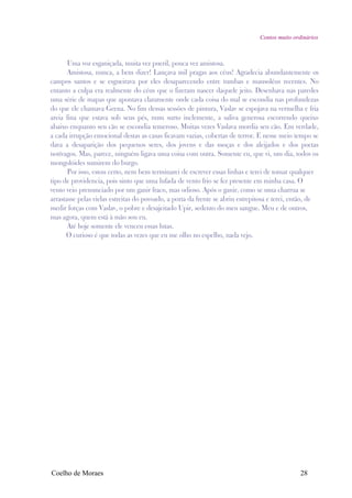 Contos muito ordinários



       Uma voz esganiçada, muita vez pueril, pouca vez amistosa.
       Amistosa, nunca, a bem dizer! Lançava mil pragas aos céus! Agradecia abundantemente os
campos santos e se esgueirava por eles desaparecendo entre tumbas e mausoléus recentes. No
entanto a culpa era realmente do céus que o fizeram nascer daquele jeito. Desenhava nas paredes
uma série de mapas que apontava claramente onde cada coisa do mal se escondia nas profundezas
do que ele chamava Geena. No fim dessas sessões de pintura, Vaslav se espojava na vermelha e fria
areia fina que estava sob seus pés, num surto inclemente, a saliva generosa escorrendo queixo
abaixo enquanto seu cão se escondia temeroso. Muitas vezes Vaslava mordia seu cão. Em verdade,
a cada irrupção emocional destas as casas ficavam vazias, cobertas de terror. E nesse meio tempo se
dava a desaparição dos pequenos seres, dos jovens e das moças e dos aleijados e dos poetas
notívagos. Mas, parece, ninguém ligava uma coisa com outra. Somente eu, que vi, um dia, todos os
mongolóides sumirem do burgo.
       Por isso, estou certo, nem bem terminarei de escrever essas linhas e terei de tomar qualquer
tipo de providencia, pois sinto que uma lufada de vento frio se fez presente em minha casa. O
vento veio prenunciado por um ganir fraco, mas odioso. Após o ganir, como se uma charrua se
arrastasse pelas vielas estreitas do povoado, a porta da frente se abriu estrepitosa e terei, então, de
medir forças com Vaslav, o pobre e desajeitado Upir, sedento do meu sangue. Meu e de outros,
mas agora, quem está à mão sou eu.
       Até hoje somente ele venceu essas lutas.
      O curioso é que todas as vezes que eu me olho no espelho, nada vejo.




Coelho de Moraes                                                                                28
 