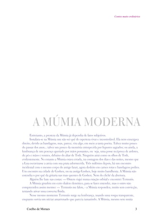 Contos muito ordinários




        A MÚMIA MODERNA
       Entretanto, a presteza da Múmia já dependia de fatos subjetivos.
       Instalara-se na Múmia um não sei quê de esperteza vivaz e incontrolável. Ela nem enxergava
direito, devido as bandagens, mas, parece, vira algo, em meio a tanta poeira. Talvez muito pouco
do passar dos anos... talvez um pouco da memória entorpecida por liquores sagrados; ou ainda, a
lembrança de um pescoço apertado por mãos possantes, ou seja, uma posse recíproca de ardores,
de pés e mãos e ventres, debaixo do altar de Toth. Ninguém atrai como os olhos de Toth,
evidentemente. No entanto a Múmia estava errada, na contagem dos dias e das noites, mesmo que
a Lua escravizasse a areia com sua prata adormecida. Três milênios depois, há um encontro
incidental com o mesmo corpo do antigo faraó, agora desfeito em carnes rotas e bandagens podres.
Um encontro na cidade de Goshen, ou na antiga Goshen, hoje muito barulhenta. A Múmia não
entendia o por quê da gritaria nas ruas quentes de Goshen. Nem do clichê da abertura.
       Alguém lhe bate nas costas: — Ontem viajei numa estação orbital e encontrei Termutis.
       A Múmia grunhiu em certo dialeto demótico, para se fazer entender, mas o outro não
compreendeu assim mesmo: — Termutis me falou, - a Múmia respondeu, muito sem convicção,
tentando ativar uma conversa fluida.
       Nesse mesmo momento Termutis surge na lembrança, usando uma roupa transparente,
enquanto sorvia um néctar amarronado que parecia tamarindo. A Múmia, mesmo sem muita


   Coelho de Moraes                                                                           3
 