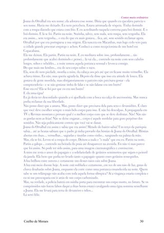 Contos muito ordinários
Joana do Orvalhal era seu nome: ela adorava esse nome. Dizia que quando eu ejaculava parecia o
seu nome. Havia me deixado. Eu nem percebera. Estava arrumada de véspera. Tinha dormido
com a roupa dizendo que estava com frio. E eu acreditando naquela conversa para boi dormir. E o
boi dormiu. E lá se foi. Partiu na noite. Sozinha, talvez, sem mala, sem roupa, sem vergonha. Ela
era assim... sem vergonha... e era do que eu mais gostava... fica, até, sem sentido reclamar agora.
Orvalhal por que era portuguesa a sua origem. Ela nascera em Macaúbas, mas logo cedo veio para
a cidade grande procurar emprego e achou. Conheci-a como recepcionista de um hotel em
Copacabana.
Ela me deixou. Ela partiu. Partiu na noite. E eu meditava sobre isso, profundamente... tão
profundamente que acabei dormindo e pensei... lá vai ela... correndo na noite com seus cabelos
longos, soltos e rebeldes... a noite tomou aquela potranca sensual e levou-a consigo.
Do que mais me lembro... era do seu corpo sobre o meu.
Ela, sem dó nem piedade, mordia a mim, da cabeça aos pés até que eu ficasse muito vermelho. Ela
achava ótimo. Eu não, mas queria agradá-la. Depois ela disse que isso era atitude de louco. Ela
gostava de gente mordida, mas obrigatoriamente o parceiro não precisava gostar - ela
compreenderia - e se não gostasse tinha de falar e se não falasse era um burro!
Esse era eu! Ela se foi por que eu era um burro!
E ela uma égua!
Eu já devia ter desconfiado quando a vi ajoelhada com a boca na calça do ascensorista. Mas nunca
podia reclamar da sua liberdade.
Não posso dizer que a amava. Mas, posso dizer que precisava dela para sexo e devassidões. É claro
que você deve escolher sempre o mais belo corpo para isso. E não há desculpas. A propaganda em
TV e Revistas mostram e provam qual é o melhor corpo com que se deve desfrutar. Não! Não são
as gordas nem as feias! Não se deixe enganar... corpo é aquele modelar para gozo perpétuo dos
sentidos. Não seja politicamente correto que você vai se danar.
Joana do Orvalhal era assim e sabia que era assim! Metade do bairro sabia! Um terço da paróquia
sabia... até as beatas sabiam que o padre já tinha provado das hóstias de Joana do Orvalhal. Hóstias
abertas em duas.... vermelhas... sagradas e úmidas como vinho... sangrando na palma da mão.
Mas, ela se foi. Levou só a roupa do corpo. Deixou a mala e "o mala" que era eu. Partiu na noite.
Partiu a galope... correndo na beirada da praia até desaparecer na avenida. Eu não vi mas parece
que foi assim. Só pode ter sido assim, para uma imagem cinematográfica e convincente.
A mim me resta o amor do papagaio e a solidariedade de gerânios semimortos que sujam o peitoril
da janela. Ela bem que podia ter levado tanto o papagaio quanto esses gerânios ressequidos.
A lua brilhou entre nuvens e certamente um desses raios caiu sobre Joana.
A lua está meio doente hoje. A noite está nublada e certamente, em vez de um raio de luz, gotas de
chuva desabarão sobre Joana, enquanto ela corre como uma potranca ensandecida na noite. Quem
sabe se um relâmpago não acaba com toda aquela forma olímpica? Aí a vingança estaria completa e
eu só me preocuparia em ir atrás de um corpo carbonizado.
Mas, na verdade, a polícia baterá em minha porta para encontrar um corpo morto, no futuro. Se os
comprimidos não forem falsos daquí a duas horas estarei cavalgando uma égua noturna semelhante
a Joana. Ela me levará para terra de devaneios e ódios...
Lá serei feliz.




Coelho de Moraes                                                                              30
 