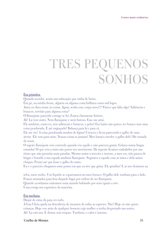 Contos muito ordinários




                    TRES PEQUENOS
                           SONHOS
Era primitiva
Quando acordei, sentia um sufocação que vinha de baixo.
Em pé, na minha frente, alguém ou alguma coisa brilhava como mil fogos.
Antes eu dava nome às coisas. Agora, tenho esse corpo novo!!? Parece que falta algo! Saliências e
buracos, servirão para alguma coisa?
O flamejante parecido comigo se foi. Estava claramente furioso.
Ah! Lá vem outro. Nem flamejante e nem furioso. Esse me atrai.
Ele também, como eu, tem saliências e buracos, e pelos! Em baixo não parece ter buraco mas uma
coisa pendurada. É até engraçado! Balança para lá e para cá.
Ele me viu! A coisa pendurada mudou de figura! Cresceu e ficou parecendo o galho de uma
árvore. Ele vem para mim. Nossas coisas se juntam! Meu buraco envolve o galho dele! Dá vontade
de tossir.
O sujeito flamejante veio correndo quando viu aquilo e não pareceu gostar. Gritava numa língua
estranha! O que veio a mim não parou seu movimento. De repente ficamos embalados por um
ritmo que não permitia mais paradas. Mesmo assim o terceiro e intruso, a meu ver, não parava de
brigar e brandir a sua espada também flamejante. Segurava a espada com as mãos e dela saíam
chispas. Pensei até que fosse o galho do outro.
Eu e o parceiro chegamos num ponto em que eu tive que gritar. Ele grunhiu! E aí nos deitamos na

relva, meio moles. Um líquido se esparramava no meu buraco. O galho dele tombara para o lado.
Fomos arrastados para fora daquele lugar por ordem do ser flamejante.
Quando acordamos estávamos num mundo habitado por seres iguais a nós.
Uma coruja nos espreitava da macieira.

Era mediana
Daquí de cima dá para ver tudo.
A Lua Cheia ajuda na descoberta de incautos de todas as espécies. Não! Hoje eu não quero
crianças. Hoje vou atrás de qualquer homem cuja mulher o tenha desprezado nas noites.
Ah! Lá está um. E dorme sem roupas. Também, o calor é intenso.

Coelho de Moraes                                                                            31
 