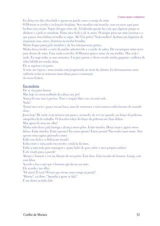 Contos muito ordinários
Eu desço em alta velocidade e aporto na janela como a coruja da noite.
O Homem se revolve e os lençóis desabam. Seu membro está murcho, mas eu estou aquí para
facilitar essa ereção. Sopro devagar sobre ele. A baforada quente faz com que algumas pregas se
alinhem e a pele se manifeste. Passo meu dedo e ele se move. O sangue jorra nas suas cavernas e o
que parece uma bolota vermelha se ergue. Ah! Um judeu! Nada melhor! Acabará nas fogueiras da
inquisição mas, antes, derreterá na minha fornalha.
Minha língua passa pelo membro e ele fica intensamente pétreo.
Minha boca envolve o cetro do macho adormecido e o enche de saliva. Ele escorregará várias vezes
para dentro de mim. Uma onda o envolve. O Homem grita o nome da sua mulher. Mas aí já é
tarde. Eu sugo todas as suas sementes. Um jato quente e direto invade minha garganta e milhões de
vidas lubrificam minha alma.
Ele se aquieta e eu parto.
A noite me espera e uma reunião está programada no meio da clareira. Lá derramaremos num
caldeirão todas as sementes masculinas para a construção
do nosso Golem.

Era moderna
Ele se vira para dormir.
Mas hoje eu estou molhada da cabeça aos pés!
Nunca fiz isso mas é preciso. Tirei o roupão lilás e me encostei nele.
Nada!
Tomei meu seio e passei na sua boca, mas ele ronronava e nem tomou conhecimento do mamilo
duro.
Justo hoje! De tarde eu já treinava um pouco, sentando, de vez em quando, no braço da poltrona
ortopédica lá do trabalho. O desenho roliço do braço da poltrona me fazia delirar.
Mas agora ele nem me olha!
Minha mão desce pela barriga e alcança meus pelos. Estão úmidos. Desço mais e agarro meus
lábios. Estão úmidos. Estão quentes! Eu estou quente! Estou pronta! Não tenho mais nome. Sou
apenas uma vagina querendo comer.
Enfio um dedo e a delícia me invade!
Enfio outro e uma onda me envolve, vinda lá do ânus.
Enfio a mão toda para massagear e quase babo de gozo sobre o meu próprio ombro!
E ele virado para a parede!
Abraço o homem e vou na direção do seu pênis. Está duro. Está na mão do homem. Lateja, está
com febre.
Acendo a luz e vejo que o homem ejacula na sua mão.
Ele acorda e me olha:
"Oi amor! É você? Pensei que tivesse uma coruja na janela".
"Dorme", eu disse. "Amanhã a gente se fala".
E me deitei ao lado dele.




Coelho de Moraes                                                                           32
 