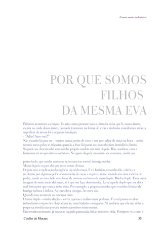Contos muito ordinários




                     POR QUE SOMOS
                            FILHOS
                       DA MESMA EVA
Primeiro aconteceu a criação. Eu não estava presente mas a primeira coisa que li, numa árvore,
escrita no caule dessa árvore, pousada levemente na forma de letras e símbolos cuneiformes sobre a
superfície da árvore foi a seguinte inscrição:
- “Adão! Amo você!”
Não estando lá para ver – imerso numa poeira de sono e um acre sabor de maçã na boca – assim
mesmo meus pelos se eriçaram quando a frase foi parar na ponta do meu hemisfério direito.
Só pude me desentender com minha própria sombra um mês depois. Mas, sombras, ocos e
fantasmas eu só aprenderia no futuro. No agora daquele momento eu só notava, ainda que

perturbado, que minha anatomia se tornava em terrível inimiga minha.
Muito depois eu percebi que eram coisas divinas.
Depois veio a explicação do negócio da tal da maçã. E eu fanático, ensandecido, colérico e
recoberto por algumas peles desnaturadas de caças e vegetais, vi-me sentado em uma cadeira de
pedra, tendo ao meu lado uma fonte de aromas em forma de meu duplo. Minha duplo. Uma outra
imagem de mim, meio diferente, se é que me faço desentender. E era aquela duplo que me dava
mal formações que nunca tinha visto. Por exemplo: a pequena tromba que eu tinha debaixo da
barriga inchava e inflava. As vezes dava cócegas. Às vezes não.
Quando isso acontecia os macacos riam.
O meu duplo – minha duplo – sorria, apenas e exalava mais perfume. Vi a tal pessoa receber
redundantes corpos de cobras elásticas, num bailado contagiante. Vi também que ela não tinha a
pequena tromba mas portava outros acessórios interessantes.
Em terceira momento, já cansado daquela patuscada, fui ao encontro dela. Persignou-se, como é

Coelho de Moraes                                                                             35
 