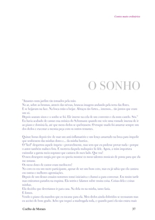 Contos muito ordinários




                                                        O SONHO
"Amantes num jardim vão tomados pela mão.
No ar, sobre as brumas, através das névoas, brancas imagens andando pela terra das flores.
E se beijavam na face. Na boca estão a beijar. Abraços tão fortes... intensos... tão juntos que eram
um só.
Depois soaram sinos e o sonho se foi. Ele imerso na cela de um convento e ela num castelo. Sós."
Eu havia acabado de cantar essa música do Schumann quando me veio uma vontade imensa de ir
ao piano e dominá-la, até que meus dedos se quebrassem. O truque usado foi amarrar sempre um
dos dedos e executar a mesma peça com os outros restantes.

Quinze horas depois tive de usar um anti-inflamatório e um lenço amarrado na boca para impedir
que soubessem das minhas dores e... da minha burrice.
O "lied" despertou aquele ímpeto - provavelmente, mas sem que eu pudesse provar nada - porque
o autor também maluco fora. E morrera daquela maluquice lá dele. Agora, a mim importava
estimular a garota meio-soprano que cantava do meu lado. Que voz!
O meu desespero surgia por que eu queria mostrar os meus talentos musicais de ponta para que ela
me notasse.
Os meus dotes de cantor eram medíocres!
No coro eu era um mero participante, apesar de ser um bom coro, mas eu já sabia que ela cantava
em outras e melhores agremiações.
Depois de um desses ensaios noturnos tomei iniciativa e chamei-a para conversar. Era muito tarde
mas estávamos parados na esquina. Ela sorriu e falamos sobre muita coisa. Coisas dela e coisas
minhas.
Ela decidiu que deveríamos ir para casa. Na dela ou na minha, tanto fazia.
E fomos.
Vendo o piano ela mandou que eu tocasse para ela. Meu dedos ainda doloridos se recusaram mas
eu aceitei de bom grado. Acho que toquei a madrugada toda, e quando parei ela não estava mais

Coelho de Moraes                                                                               37
 