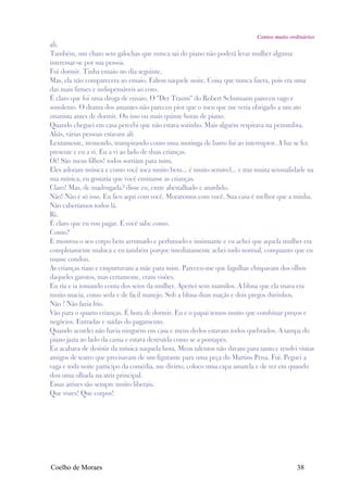 Contos muito ordinários
alí.
Também, um chato sem galochas que nunca sai do piano não poderá levar mulher alguma
interessar-se por sua pessoa.
Fui dormir. Tinha ensaio no dia seguinte.
Mas, ela não comparecera ao ensaio. Faltou naquele noite. Coisa que nunca fizera, pois era uma
das mais firmes e indispensáveis ao coro.
É claro que foi uma droga de ensaio. O "Der Traum" do Robert Schumann pareceu vago e
sonolento. O drama dos amantes não pareceu pior que o meu que me veria obrigado a um ato
onanista antes de dormir. Ou isso ou mais quinze horas de piano.
Quando cheguei em casa percebi que não estava sozinho. Mais alguém respirava na penumbra.
Aliás, várias pessoas estavam alí.
Lentamente, tremendo, transpirando como uma moringa de barro fui ao interruptor. A luz se fez
presente e eu a vi. Eu a vi ao lado de duas crianças.
Oi! São meus filhos! todos sorriam para mim.
Eles adoram música e como você toca muito bem... é muito sensível... e traz muita sensualidade na
sua música, eu gostaria que você ensinasse as crianças.
Claro! Mas, de madrugada? disse eu, entre abestalhado e aturdido.
Não! Não é só isso. Eu fico aquí com você. Moraremos com você. Sua casa é melhor que a minha.
Não caberíamos todos lá.
Ri.
É claro que eu vou pagar. E você sabe como.
Como?
E mostrou o seu corpo bem arrumado e perfumado e insinuante e eu achei que aquela mulher era
completamente maluca e eu também porque imediatamente achei tudo normal, conquanto que eu
usasse condon.
As crianças riam e empurravam a mãe para mim. Pareceu-me que fagulhas chispavam dos olhos
daqueles garotos, mas certamente, eram visões.
Eu ria e ia tomando conta dos seios da mulher. Apertei seus mamilos. A blusa que ela usava era
muito macia, como seda e de fácil manejo. Sob a blusa duas maçãs e dois pregos durinhos.
Não ! Não fazia frio.
Vão para o quarto crianças. É hora de dormir. Eu e o papai temos muito que combinar preços e
negócios. Entradas e saídas do pagamento.
Quando acordei não havia ninguém em casa e meus dedos estavam todos quebrados. A tampa do
piano jazia ao lado da cama e estava destruída como se a pontapés.
Eu acabava de desistir da música naquela hora. Meus talentos não davam para tanto e resolvi visitar
amigos de teatro que precisavam de um figurante para uma peça do Martins Pena. Fui. Peguei a
vaga e toda noite participo da comédia, me divirto, coloco uma capa amarela e de vez em quando
dou uma olhada na atriz principal.
Essas atrizes são sempre muito liberais.
Que vozes! Que corpos!




Coelho de Moraes                                                                             38
 