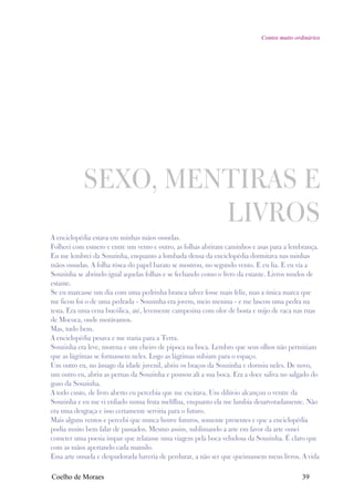 Contos muito ordinários




           SEXO, MENTIRAS E
                    LIVROS
A enciclopédia estava em minhas mãos ossudas.
Folheei com esmero e entre um vento e outro, as folhas abriram caminhos e asas para a lembrança.
Eu me lembrei da Souzinha, enquanto a lombada densa da enciclopédia dormitava nas minhas
mãos ossudas. A folha rósea do papel barato se mostrou, no segundo vento. E eu lia. E eu via a
Souzinha se abrindo igual aquelas folhas e se fechando como o livro da estante. Livros mudos de
estante.
Se eu marcasse um dia com uma pedrinha branca talvez fosse mais feliz, mas a única marca que
me ficou foi o de uma pedrada - Souzinha era jovem, meio menina - e me lascou uma pedra na
testa. Era uma cena bucólica, até, levemente campesina com olor de bosta e mijo de vaca nas ruas
de Mococa, onde morávamos.
Mas, tudo bem.
A enciclopédia pesava e me trazia para a Terra.
Souzinha era leve, morena e um cheiro de pipoca na boca. Lembro que seus olhos não permitiam
que as lágrimas se formassem neles. Logo as lágrimas subiam para o espaço.
Um outro eu, no âmago da idade juvenil, abriu os braços da Souzinha e dormiu neles. De novo,
um outro eu, abriu as pernas da Souzinha e pousou alí a sua boca. Era a doce saliva no salgado do
gozo da Souzinha.
A todo custo, de livro aberto eu percebia que me excitava. Um dilúvio alcançou o ventre da
Souzinha e eu me vi enfiado numa fruta melíflua, enquanto ela me lambia desarvoradamente. Não
era uma desgraça e isso certamente serviria para o futuro.
Mais alguns ventos e percebi que nunca houve futuros, somente presentes e que a enciclopédia
podia muito bem falar de passados. Mesmo assim, sublimando a arte em favor da arte ousei
cometer uma poesia impar que relatasse uma viagem pela boca veludosa da Souzinha. É claro que
com as mãos apertando cada mamilo.
Essa arte ousada e despudorada haveria de perdurar, a não ser que queimassem meus livros. A vida

Coelho de Moraes                                                                            39
 