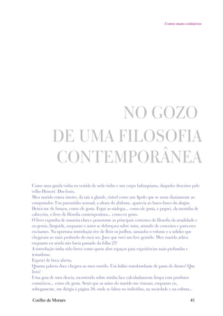 Contos muito ordinários




                   NO GOZO
           DE UMA FILOSOFIA
           CONTEMPORÂNEA
Como uma gazela vinha eu vestida de seda vinho e um corpo balzaquiano, daqueles descritos pelo
velho Honoré. Dos bons.
Meu marido estava inteiro, da raiz à glande, visível como um Apolo que se senta diariamente ao
computador. Um pneuzinho sensual, a altura do abdome, aparecia ao lusco-fusco do abajur.
Deitei-me de bruços, como ele gosta. Ergui as nádegas... como ele gosta, e peguei, da mesinha de
cabeceira, o livro de filosofia contemporânea... como eu gosto.
O livro expunha de maneira clara e penetrante as principais correntes de filosofia da atualidade e
eu gemia, lânguida, enquanto o autor se debruçava sobre mim, armado de conceitos e pareceres
excitantes. Na oportuna introdução tive de fletir os joelhos, tamanho o volume e a solidez que
chegavam ao mais profundo do meu ser. Juro que ouvi um leve gemido. Meu marido arfava
enquanto eu ainda não havia passado da folha 25!
A introdução tinha sido breve como quem abre espaços para experiências mais profundas e
tentadoras.
Esperei de boca aberta.
Quanta palavra doce chegava ao meu ouvido. Um hálito transbordante de pasta de dentes! Que
livro!
Uma gota de suor descia, escorrendo sobre minha face calculadamente limpa com produtos
cosméticos... como ele gosta. Senti que as mãos do marido me viravam, enquanto eu,
sofregamente, me dirigia à página 30, onde se falava no indivíduo, na sociedade e na cultura...

Coelho de Moraes                                                                             41
 