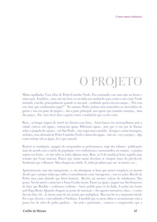 Contos muito ordinários




                                                O PROJETO
Malas espalhadas. Uma idéia de Pedro Caminho Verde. Fui contratado com uma mão na frente e
outra atrás. Também... mas, não tão bem, eu só tinha um sanduíche para comer e não comi. Verde
intimida, conclui, principalmente quando se usa azul... confunde quem está em campo... “Foi com
esse time que combinamos jogar?” No entanto, Pedro incluiu uma tetraciclina na merendeira do
garoto e isso era parte do projeto... não a parte principal, mas aparte que causaria comoção... uma
das partes... Era meu dever fazer o garoto comer o sanduíche que eu não comi.

Bem... as longas viagens de metrô me fizeram com fome... havia barcas nos metropolitanos pois a
cidade estivera sob águas... torrenciais águas. Diluvinais águas... juro que vi um par de lhamas
sobre a jangada do caiçara... em São Paulo... mas segui meu caminho. Longas e curtas-metragem,
websites, uma oferenda de Pedro Caminho Verde à dama das águas... não sei... era o projeto... algo
como website sob as águas, foi o que entendi.

Removi as instalações, apaguei do computador as performances, exigi dos editores publicações
mais de acordo com o medo da população, revi conferências e memorandos, no entanto, o projeto
seguiu em frente... só não sabia se tinha alguma meta. Rose, às 9 da manhã já havia seguido para
reunião que Cesar marcara. Parece que outras metas deveriam se cumprir antes do pôr-do-sol.
Souberam que o Homem Mau chegara na cidade. E, todos já sabiam que um ia morrer, etc...

Aparentemente, mas não transparente, e, tão abrangente se bem que menos complexo, eu mesmo
decidi que o projeto tinha que inibir o entendimento entre interagentes... isso eu achei. Recebi de
Pedro uma carta dizendo que fizera besteira. Recebi, até mesmo, críticas de subalternos. Não
gostei. Sai do metrô e atravessei a Santa Cecília inteira. Passei na igreja e peguei um São Francisco
de látex que Beralda – codinome, evidente – havia pedido para vir da Itália. A senha era: bento
pelo Papa Bento. Quando chegasse ao ponto de interação – dos agentes interativos, claro, – o outro
deveria dizer 16... se tivesse mais de um teriam que multiplicar. Mas isso foi só a impressão inicial.
Fiz o que deveria e corri subindo a Viridiana. À medida que os meus olhos se acostumavam com a
pouca luz da selva de pedra paulista... luz azul e penetrante... comecei a compreender que a

Coelho de Moraes                                                                               43
 
