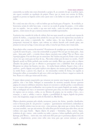 Contos muito ordinários
estatuetinha na minha mão estava destruindo o projeto. E, ao contrário do que se poderia supor,
não esperei novidade na espoliação do projeto. Parece que eu intuía essa vertente de Pedro,
jogando as pessoas na fogueira assim como quem ouve o cão ladrar ou como quem salta do 4º
andar.

Fiz o sinal, mas não o da cruz, e subi no ônibus que me levaria para a Vergueiro. As novidades, se
houvessem, teriam de subir bem mais, a meu ver, na escala de perigo do projeto... vi de soslaio
que era seguido... isso me satisfez o ego mas senti medo... então era assim que tratavam seus
agentes... muito menos do que a natureza mesma dos trabalhos apresentados.

À primeira vista, munido de óculos de cádmio, fixei um vapor amarelo na camada mais exposta da
parede do ônibus... a exposição dessa atitude fez com que dois ou três sujeitos bem encarados se
levantasse para retirar a estatuetinha das minhas mãos... foi uma derivação do método...
justaposição irracional de objetos, ação violenta no coletivo fazendo todo mundo gritar, uns
pisaram no meu pé na fuga, vi uma arma que subia, vi uma luz que descia, não vi mais nada.

Especulação sobre a natureza da memória? O sentimento de nostalgia que me tomou foi duro mas
a perda do santo foi pior... como dar continuidade ao projeto? Ou será que isso fazia parte... fazia
parte... fazia parte nada!... a reunião desses objetos suscitaria uma código? Não sei. Parece uma
exposição gigante. Um out-door que me anunciasse: Sai! Acabou tua parceria. Então o meu cartão
tocou e tive que correr para um fone de rua... Não tenho celular pois dá câncer no ouvido... Corri!
Quando atendi era Pedro pedindo uma reunião sem sentido. Dizia que queria todos os objetos
afastados das janelas por que os olheiros se preocuparam com a viabilidade deste tal projeto.
Desejavam me afastar das funções, isso sim... de minha função utilitária. Soquei o fone e ele se
quebrou... perdi a ligação sem poder explicar coisa alguma: um enorme porco empalhado passou
na minha frente e parecia vivo, depois as rãs testemunhas vestidas de freiras, em seguida os
brinquedos velhos, as montanhas de gelo seco; cobri com ligeireza os livros e rasguei os cartões de
fone. Estava só e sabia que viriam atrás de mim...

Comprei alguns postais empoeirados que teimavam em mostrar uma imagem nunca existente de
palácios, ruas e rios belos. Sufoquei os testemunhos da memória tentando decorar quarenta
páginas de números telefônicos aleatórios; depois revi encontros e calculei perdas; o entendimento
que me restava valeu para esculhambar com as portas do meu quarto fingindo um assalto; joguei
toda a catalogação nas ruas e os transeuntes apontavam para cima; era mister descarregar códigos
de ruptura com as centrais... enfim, eu me libertava do projeto, me via sozinho e livre... era a
sensação; e, mais a solidão, e mais as alegrias, a possibilidade de viagens, fugindo das prisões
reais e das imaginárias, surgia um sonho de liberdade etc. Blá-blá-blá..

Objetos aleatórios passaram pela calçada, novamente, porcos, rãs, freiras, juntados, classificados,
como se fizessem parte de um processo – o projeto - aparentemente interminável, confundiam-se
com um trabalho artístico mas era um cerco, como processo, algo assim que se inicia, deixa você
um tanto aturdido, mas que não termina. Eu sabia disso pois fui treinado para saber disso, não me
venham com papo furado. Alguns objetos do projeto – luminárias, clipes, arames, farpas,
isoladores de giz e outros, estão contidos em malas e pacotes e bolsas espalhados pela Luz, pelo
Ipiranga, pela Mooca... outros não, mas, nada mais direi para que se permaneça alguma coisa em
segredo... simplesmente, postos como sobre uma mesa para que ceemos amistoso e gentis


Coelho de Moraes                                                                              44
 