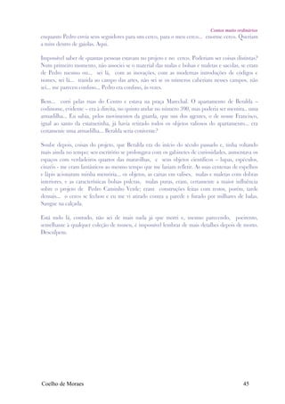 Contos muito ordinários
enquanto Pedro envia seus seguidores para um cerco, para o meu cerco... enorme cerco. Queriam
a mim dentro de gaiolas. Aqui.

Impossível saber de quantas pessoas estavam no projeto e no cerco. Poderiam ser coisas distintas?
Num primeiro momento, não associei se o material das malas e bolsas e maletas e sacolas, se eram
de Pedro mesmo ou... sei lá, com as inovações, com as modernas introduções de códigos e
nomes, sei lá... trazida ao campo das artes, não sei se os números caberiam nesses campos, não
sei... me pareceu confuso... Pedro era confuso, ás vezes.

Bem... corri pelas ruas do Centro e estava na praça Marechal. O apartamento de Beralda –
codinome, evidente – era à direita, no quinto andar no número 390, mas poderia ser mentira.. uma
armadilha... Eu sabia, pelos movimentos da guarda, que um dos agentes, o de nome Francisco,
igual ao santo da estatuetinha, já havia retirado todos os objetos valiosos do apartamento... era
certamente uma armadilha... Beralda seria conivente?

Soube depois, coisas do projeto, que Beralda era do início do século passado e, tinha voltando
mais ainda no tempo; seu escritório se prolongava com os gabinetes de curiosidades, aumentava os
espaços com verdadeiros quartos das maravilhas, e seus objetos científicos – lupas, espéculos,
cinzéis - me eram fantásticos ao mesmo tempo que me faziam refletir. As suas centenas de espelhos
e lápis acionaram minha memória... os objetos, as caixas em valises, malas e maletas com dobras
interiores, e as características bolsas pulcras, malas puras, eram, certamente a maior influência
sobre o projeto de Pedro Caminho Verde; eram construções feitas com restos, porém, tarde
demais... o cerco se fechou e eu me vi atirado contra a parede e furado por milhares de balas.
Sangue na calçada.

Está tudo lá, contudo, não sei de mais nada já que morri e, mesmo parecendo, poeirento,
semelhante à qualquer coleção de museu, é impossível lembrar de mais detalhes depois de morto.
Desculpem.




Coelho de Moraes                                                                           45
 