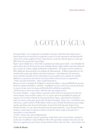 Contos muito ordinários




                            A GOTA D’ÁGUA
Uma gota d'água, sem comparação com qualquer outra gota conhecida subiu estátua acima e
depois despencou em uma tela; era a primeira vez que eu via um experimento anti-gravitacional,
assim, frente a frente; páginas de livros foram abertas e muita foto colorida apareceu, sendo que
90% dessas fotos pertenciam à gota d’água.
Papéis voavam displicentes e vários deles se grudaram na estátua agora úmida... uma infinidade de
gotas resolveu alar; de diversos pontos para múltiplas direções; alguns padres expectantes disseram
que se tratava de evidente milagre produzindo em laboratório. As imagens estavam contidas no
filme digital que Laura produzia com máquina de última geração. A última tempestade nos veio
quando todas as gotas que subiram desceram estrepitosas... eram fragmentos de movimento,
mesmo abrindo os guarda-chuvas, relacionados ao acaso, pudemos nos esgueirar da umidade.
Indicaria eu a porta caso não estivesse mais interessado em Laura do que no experimento.
- Talvez seja obra do demônio, - disse o padre benzendo-se.
Da rua, em meio a estratégia de divulgação e trânsito incompleto, uma possibilidade de percurso,
horda de trompas mantinham o ambiente mergulhado em caos; a noite caia e percebi que Laura
se coçava, ela que estava sem mapa, perdida talvez(?) no labirinto arquitetônico.
- Evidente que eu estava com medo, - falei bem alto, mas ninguém ouviu.
Vou tentar visualizar: - as gotas subiam, as pessoas corriam através do movimento de cada uma
destas imagens, Laura sacudia a cabeça e ria e se coçava, apesar da quantidade de papeis que
segurava; era isso tudo o desenho de uma possível leitura. Aqui, o espectador foi convidado a
partir, no entanto, muita gente queria saber do destino das gotas; foram, estes, considerado como
subversivos, o padre inclusive. O alto-falante vociferava que a Guarda Nacional estava para chegar;
aqueles que faziam parte do provável desenho e do provável estudo das gotas d’água, foram
deixados de lado e eu, que entrara ali para buscar uma pasta esquecida, vi que da possível forma
mutante e mutável que nos abraçava a todos em forma de estátua, surgia a interação entre o
observador e a coisa observada.
- E daí? – pensei, não muito inteligentemente.
Neste caso e nesta situação, Laura se aproximou, ainda rindo, tomou do meu braço e grampeou
minha mão com alfinetes e clipes brilhantes. Doeu. Os espectadores também riram mas, isso não
durou um segundo pois uma torrente de água desabou furiosa sobre nós. Não... nada ocorrera com

Coelho de Moraes                                                                             46
 