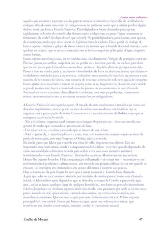 Contos muito ordinários
aqueles que assistem e esperam; a coisa parecia ornada de mistérios e dependia de decifrador de
códigos; além do mais uma série de balaços ecoou no ambiente assim que a estátua perdeu alguns
dedos; temi que fosse a Guarda Nacional. Prestidigitadores foram chamados para apertar
rapidamente os botões do console; decifraram outros códigos mas as gotas d’água novamente se
formaram ( da onde? do chão, do ar? que sei eu?). Os prestidigitadores participaram, sem querer,
da construção poética que era o piscar de legitimas luzes de cádmio. Foi a partir do diálogo de
luzes e apitos e buzinas e galope de rinocerontes ( os animais que a Guarda Nacional usava), e, sem
quebrar o encanto, que ocorreu a interação com as formas sugeridas pelas gotas d’água, surgindo
outras formas.
Laura segurou meu braço mas, eu tirei minha mão, imediatamente. Vai que ela grampeia outra vez.
Ela não gostou, ou melhor, suspeitou que eu perdia meu interesse por ela, ou melhor, percebeu
que eu não estava para brincadeiras, ou melhor, sentiu-se ofendida afinal os grampos eram dela.
Passei a mão na minha pasta e, aceitando o bombardeio de luzes na aberrante leitura que faziam os
verdadeiros convidados para a experiência, vislumbrei uma maneira de sair dali; eu procurava uma
maneira de ver através de vidros, uma tentativa de enxergar a forma do todo sem ajuda de ninguém;
Laura apareceu ao meu lado e tentou me segurar como se no fragmento do plano estivesse contido
o grande movimento; forcei a caminhada mas foi justamente no momento em que a Guarda
Nacional adentrava o recinto, chacoalhando o ambiente com seus paquidermes, rinocerontes
róseos, em consonância com as estruturas mentais dos prestidigitadores.

A Guarda Nacional é um capítulo aparte. O traçado de seus movimentos é tratado aqui como um
desenho arquitetônico, mas se perde na artes do militarismo moderno: um labirinto que se
organiza com a participação do outro. E o outro era a o estabelecimento da Ordem, coisa que se
extinguira na alvorada do século.
- Nós e o labirinto organizacional tornamo-nos imagem do próprio ser, - disse-me um dia um
general 8 estrelas que comandava certa invasão de luas.
- Um saber aberto, - eu disse pensando que se tratava de um debate.
- Não! – gritou ele, - interdisciplinar é o catso, mas, em movimento, sempre sujeito ao risco da
perda de orientação, pois sem Progresso e Ordem, não há controle.
Eu ainda quase que falava que controle era coisa de velho impotente mas desisti. Eles são
impotentes mas usam armas, ainda e o mapeamento do labirinto só se deu quando deputados de
várias nacionalidades obtiveram maioria para acabar e vez com esses monstros militares,
transformando-os em Guarda Nacional. Tiraram-lhe as armas. Mantiveram sua impotência.
Deram-lhe pijamas listrados. Hoje a organização militarizada – são umas sete – encontram-se em
movimentos independentes e giram, tontas, em torno de sua própria órbita e de vez em quando se
chocam, se interagem em cruzamentos em pontos diferentes e morrem aos poucos.
Hoje o fenômeno da gota d’água fez com que a sineta tocassem e Guarda fosse chamada.
A gota que sobe ou cai é assunto estudado por cientistas de muitos países; como uma chamada
inicial, os laboratórios agora dependem que se descubra as regras de Coriolis e para onde água
gira... todas as águas, qualquer água de qualquer hemisfério... um bater na porta do inconsciente
coletivo Junguiano; os cientistas esperam abrir uma fenda, uma passagem por onde se vá um cano,
para o mundo mental, quiçá animal, o mundo dos sonhos, no terreno dos devaneios, nos
meandros da memória. Querem usar a água para isso. Entronizaram tales de Mileto na porta
principal da Universidade. Gotas que batem na água, gotas que sobem pela estátua, que
reverberam em círculos concêntricos, imitarão ondas de transmissão mental.



Coelho de Moraes                                                                             47
 