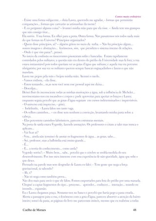 Contos muito ordinários
- Existe uma forma subjacente, - dizia Laura, querendo me agradar, - formas que permitirão
comparações... formas que carrearão as artimanhas da mente!
- E eu perguntei alguma coisa? – levantei minha mão para que ela visse. – Ainda tem uns grampos
que não consigo tirar...
Ela sorriu. Uma forma. Eu olhei para a porta. Outra forma. Não passaremos nós todos nada mais
do que formas no Universo? Princípios organizados?
- Quem disse princípios, aí? – alguém gritou no meio da turba. – Não há princípio algum...
somos imagens e abstrações... fenômenos, sim, que presidem o sistema interno de relações.
- Onde é que vim parar? , pensei.
No início da confusão os rinocerontes pisotearam sofás e bancadas. Foram rapidamente
controlados pelos militares; a questão não era dentro do prédio da Universidade mas lá fora; a rua
estava intransitável pois todos queriam ver as gotas d’água que subiam; e aquela rua era percurso
obrigatório; por sua vez os militares querem sempre bancar engraçadinhos e fazem o que não
mandam.
Laura me pegou péla mão e beijou minha mão. Atenuei o medo.
- Vamos embora, - ela disse.
- Estou tentando... m,as nem você nem esse pessoal aqui me deixa...
- Desculpa...
Deixei fluir do inconsciente todas as minhas motivações a água, sob a influência de Michelet...
movimentamo-nos em meandros e corpos e pude aproveitar para apertar os braços e Laura;
enquanto seguia percebi que as gotas d’água seguiam em cursos indeterminados e imprevisíveis.
- O universo está impreciso, - gritei.
- Indefinido, - Laura falou um tanto vaga.
- Os velhos caminhos... – eu disse sem nenhum a convicção, levantando minha pasta sobre a
cabeça.
- Elas percorrem caminhos labirínticos, parecem estruturas mentais.
Na porta de saída estava Vygotsky, fazendo anotações. Os professores o citam a valer mas nunca o
aplicam...
- Vai ficar aí?
- Vou... ainda não terminei de anotar os fragmentos de água... as gotas, sabe...
- Sei, professor, mas a balbúrdia está muito grande...
- É...
- E... a teoria do conhecimento... como anda?
Vygotsky sorriu?: – Muito bem... sabe, percebi que o cérebro se molda medida do seu
desenvolvimento. Por isso meu interesse com essa experiência de não-gravidade, água que sobe e
que desce.
Prensado na parede mas sem desgrudar de Laura eu falei: - Tem gente que nega a força
gravitacional, ta sabendo?
- Ah, é?
- Não só nega como também prova...
Não deu mais para ouvir o que ele falou. Fomos empurrados para fora do prédio por uma manada.
Cheguei a captar fragmentos do tipo... processo... aprender... conhecer... interação... mundo ou
imundo... expansão.
Eu e Laura chegamos praça. Sentamo-nos no banco e percebi que havia pego a pasta errada..
Aberta a passagem para a rua, o fenômeno com a gota d'água, pareceu absorver a atenção da bairro
inteiro; tomei da pasta, as páginas do livro me pareceram inúteis, mesmo que eu reabrisse a todas

Coelho de Moraes                                                                            48
 
