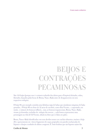 Contos muito ordinários




                                    BEIJOS E
                                CONTRAÇÕES
                                PECAMINOSAS
São 144 beijos (porque esse é o número reduzido dos eleitos para o Empíreo) deixados, soltos,
liberados, lançados pelas bocas de Bruna, Nana e Kaká antes de desaparecerem em seus
respectivos rodopios.

O beijo 89, por exemplo continha uma fabulosa orgia de babas que simularam máquinas de balas
gomadas... O beijo 90 era dono de 32 arcas de encobrir, como diria Vicente... e superando, em
muito, o número de bonecas infláveis... mas, as bonecas reapareceram, Bruna, Nana e Kaká,
vieram, já desnudas, excluídas do rodopio das nuvens..., cada boneca representava uma
personagem na vida de Gil Vicente, afinal era disso que se falava no palco.

Bruna, Nana e Kaká identificadas com seus devidos nomes em crachás reluzentes, traziam o beijo
20; o apresentavam em vítreos fragmentos de copos projetados em paredes encharcadas de
liquores e desejos: resultado do último congresso. É bom lembrar que tais liquores saíam das

Coelho de Moraes                                                                            5
 