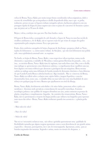 Contos muito ordinários



vulvas de Bruna, Nana e Kaká; por muito tempo foram consideradas vulvas enigmáticas, dado o
excesso de vermelhidão que acompanhava o desfile despudendo delas, mas o que se podia,
realmente, provar era que os liquores tinham variegados sabores, facilmente palatáveis com um
passagem rápida da língua de juízes argutos tais como os juízes de concursos de literatura e juízes
que são juízes até os 70 anos de idade.

Beijos e vulvas, condição sine qua non. Em duas laudas e meia.

O liquor de Bruna tinha o avantajado do café domado; o liquor de Nana era uma faca tecida de
orvalhos cambiantes e, do de Kaká, não se esperava mais do que restos de sangue dos godos
esparramados pela campina romana. Era o que pareciam.

Então, dois comboios carregados de beijos chegavam de Arceburgo –pequena cidade ao Norte,
repleta de lobisomens – e, outros tantos vinham de São João, que não tem lobisomem mas pulula
nela uma eqüidistância anormal entre as esquinas.

No fundo, os beijos de Bruna, Nana e Kaká, e suas respectivas vulvas repetiam, numa escala
diminutiva e separatista, o trabalho de Messalina e outras garotas libertinas do passado... sim... era
isso... as meninas Bruna, Nana e Kaká riam de ingênuas, mas nada disso eram. Ora, com o desfile,
suas nádegas se apresentavam como dinâmicas cadeiras, e a ergodinamia desse equilíbrio saía nas
fotos digitais com tanta evidência que alteravam a pixelagem das tais máquinas. Dessa mesma
cadeira ou nádega surtia uma definição de bunda extraída de dicionário eletrônico e bem diferente
do que Camilo Castelo Branco admitia bunda ser. Algo inusitado. Mas se o interesse de Bruna,
Nana e Kaká era refletir sobre a relação entre sujeito lúdico, imagem liquefeita e conceito
desmotivador, bem, nesse caso, o trabalho delas era usar tudo isso com uma finalidade de auto-
reforço em qualquer jogo de truco. Bastava que ajoelhassem em nível da ilharga.

Bruna, Nana e Kaká, devidamente articuladas e de mãos dadas, passearam sobre o palco em
metáforas e discursos onde prevalecia a musculatura de suas pélvis movediças. A música
tecnológica pulsava e um quilhão de imagens ribombou nos ares, assim contavam as pessoas da
platéia, estupefatas e completamente chapadas. Ao contrário dos renascentistas, Bruna, Nana e
Kaká, não se questionaram a respeito da língua jurídica que utilizava sua languidez para espremer
mais sucos das vulvas - Bruna, Nana e Kaká exultavam quando isso acontecia e a platéia pedia
mais:

- Mais sulco de vulva!

- Suco de vulva!

- Sulco de vulva!

Não sei se é necessário esclarecer mas, tais vulvas e genitália apresentavam uma qualidade de
flexibilidade tamanha que alguns exegetas apontaram como a nova descoberta de um grande artista
esquecido e disseram, peremptórios, isto é arte de retravanguarda. Apontavam, assim, para as
bundas empinadas das meninas. Segundo o artista, morto em tiroteio de alvejantes, a

Coelho de Moraes                                                                                 6
 
