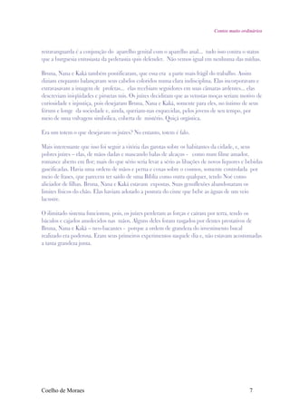 Contos muito ordinários



retravanguarda é a conjunção do aparelho genital com o aparelho anal... tudo isso contra o status
que a burguesia entusiasta da pederastia quis defender. Não vemos igual em nenhuma das mídias.

Bruna, Nana e Kaká também pontificaram, que essa era a parte mais frágil do trabalho. Assim
diziam enquanto balançavam seus cabelos coloridos numa clara indisciplina. Elas incorporavam e
extravasavam a imagem de profetas... elas recebiam seguidores em suas câmaras ardentes... elas
descreviam iniqüidades e piruetas mis. Os juízes decidiram que as vetustas moças seriam motivo de
curiosidade e injustiça, pois desejaram Bruna, Nana e Kaká, somente para eles, no íntimo de seus
fóruns e longe da sociedade e, ainda, queriam-nas esquecidas, pelos jovens de seu tempo, por
meio de uma vulvagem simbólica, coberta de mistério. Quiçá orgástica.

Era um totem o que desejavam os juízes? No entanto, totem é falo.

Mais interessante que isso foi seguir a vitória das garotas sobre os habitantes da cidade, e, seus
pobres juízes – elas, de mãos dadas e mascando balas de alcaçus - como num filme amador,
romance aberto em flor; mais do que sério seria levar a sério as libações de novos liquores e bebidas
gaseificadas. Havia uma ordem de mãos e perna e coxas sobre o cosmos, somente controlada por
meio de frases, que parecem ter saído de uma Bíblia como outra qualquer, tendo Noé como
aliciador de filhas. Bruna, Nana e Kaká estavam expostas. Suas genuflexões abandonaram os
limites físicos do chão. Elas haviam adotado a postura do cisne que bebe as águas de um veio
lacustre.

O ilimitado sistema funcionou, pois, os juízes perderam as forças e caíram por terra, tendo os
báculos e cajados amolecidos nas mãos. Alguns deles foram rasgados por dentes prestativos de
Bruna, Nana e Kaká – neo-bacantes - porque a ordem de grandeza do investimento bucal
realizado era poderosa. Eram seus primeiros experimentos naquele dia e, não estavam acostumadas
a tanta grandeza junta.




Coelho de Moraes                                                                               7
 