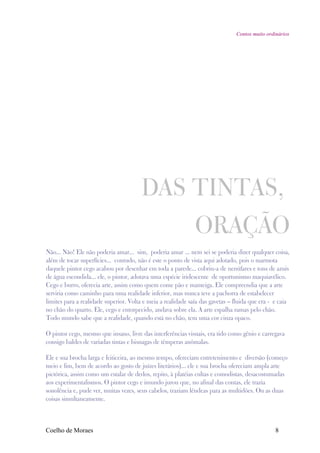 Contos muito ordinários




                                       DAS TINTAS,
                                                              ORAÇÃO
Não... Não! Ele não poderia amar... sim, poderia amar ... nem sei se poderia dizer qualquer coisa,
além de tocar superfícies... contudo, não é este o ponto de vista aqui adotado, pois o marmota
daquele pintor cego acabou por desenhar em toda a parede... cobriu-a de nenúfares e tons de azuis
de água escondida... ele, o pintor, adotava uma espécie iridescente de oportunismo maquiavélico.
Cego e burro, oferecia arte, assim como quem come pão e manteiga. Ele compreendia que a arte
serviria como caminho para uma realidade inferior, mas nunca teve a pachorra de estabelecer
limites para a realidade superior. Volta e meia a realidade saía das gavetas – fluida que era - e caia
no chão do quarto. Ele, cego e entorpecido, andava sobre ela. A arte espalha ramas pelo chão.
Todo mundo sabe que a realidade, quando está no chão, tem uma cor cinza opaco.

O pintor cego, mesmo que insano, livre das interferências visuais, era tido como gênio e carregava
consigo baldes de variadas tintas e bisnagas de têmperas anômalas.

Ele e sua brocha larga e feiticeira, ao mesmo tempo, ofereciam entretenimento e diversão (começo
meio e fim, bem de acordo ao gosto de juízes literários)... ele e sua brocha ofereciam ampla arte
pictórica, assim como um estalar de dedos, repito, à platéias cultas e comodistas, desacostumadas
aos experimentalismos. O pintor cego e imundo jurou que, no afinal das contas, ele trazia
sonolência e, pude ver, muitas vezes, seus cabelos, traziam lêndeas para as multidões. Ou as duas
coisas simultaneamente.



Coelho de Moraes                                                                                8
 