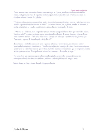 Contos muito ordinários
Pintor sem sucesso, mas muito famoso em seu tempo, se é que o paradoxo confirma essa desdita,
enfim, se liga mais ao fato de espantar multidões para buracos medidos em côvados, aos quais os
cientistas teimam chamar de galerias.

“Hoje, em plena era neo-renascentista, qual a importância exata atribuída a museus e galerias, se temos
paredes e postes e calçadas abertas às tintas?” – clamava aos ares, ele, o pintor, a todos os pulmões, e,
ainda, chafurdava as escadas com têmperas densas. Restos respingados de tinta.

- “Não sei se é evidente, mas, proponho ver com reservas essa patranha de dizer que o novo foi criado.
Isso é mentira!” – gritava, o pintor cego e nauseabundo, cobrindo de anis e violetas a todas as flores;
cores de tintas densas: – “Eu nada vi de tudo!! Eu que não sei o que é a eletricidade!! Já andei por
Pasargada e o poeta de tísica fingida está lá. Eu vi!”

Ao ouvir isso a multidão passou de lenta e pastosa a furiosa e iconoclástica, no entanto o pintor
mascarado de tinta roxa continuou: - “Inútil tentar saber se o prestígio do pintor é a mesma coisa que
tentar saber se o tato vale mais do que o olhar. Acredito na simbiose e acredito que os ingênuos podem
herdar qualquer reino. Principalmente o dos céus... mortos... desconfiar, sempre. “

Foi nessa hora que o pintor cego recebeu uma bengalada de um velho nonagenário que não
conseguia se livrar das dores nos joelhos e jurou ter caído na piscina com roupa e tudo.

Ambos foram ao chão e rimos daquela briga entre heróis.




Coelho de Moraes                                                                               9
 