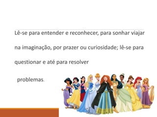 Lê-se para entender e reconhecer, para sonhar viajar 
na imaginação, por prazer ou curiosidade; lê-se para 
questionar e até para resolver 
problemas. 
 