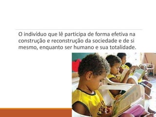 O indivíduo que lê participa de forma efetiva na 
construção e reconstrução da sociedade e de si 
mesmo, enquanto ser humano e sua totalidade. 
 